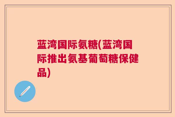 蓝湾国际氨糖(蓝湾国际推出氨基葡萄糖保健品)