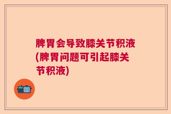 脾胃会导致膝关节积液(脾胃问题可引起膝关节积液)