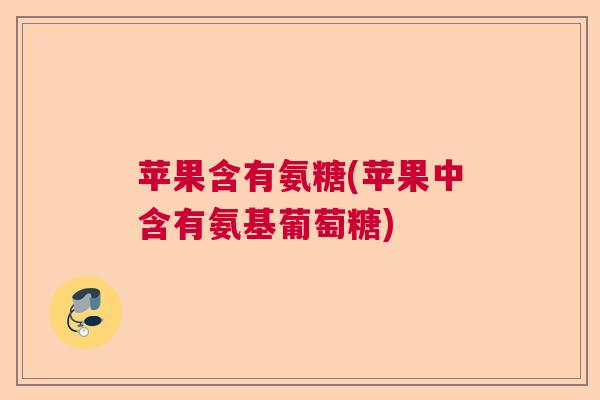 苹果含有氨糖(苹果中含有氨基葡萄糖)