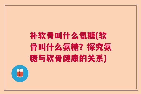 补软骨叫什么氨糖(软骨叫什么氨糖？探究氨糖与软骨健康的关系)