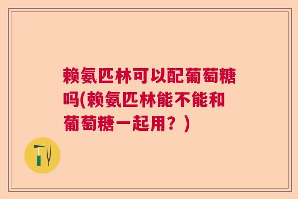 赖氨匹林可以配葡萄糖吗(赖氨匹林能不能和葡萄糖一起用？)