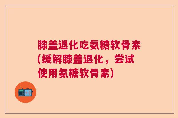 膝盖退化吃氨糖软骨素(缓解膝盖退化，尝试使用氨糖软骨素)