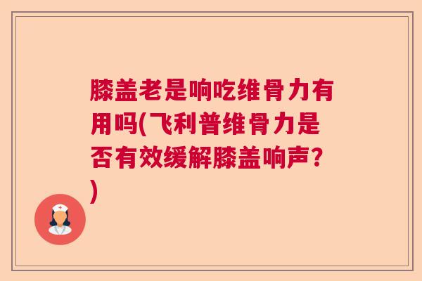 膝盖老是响吃维骨力有用吗(飞利普维骨力是否有效缓解膝盖响声？)