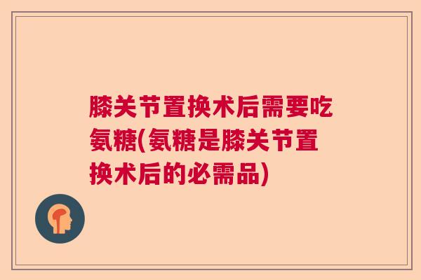 膝关节置换术后需要吃氨糖(氨糖是膝关节置换术后的必需品)