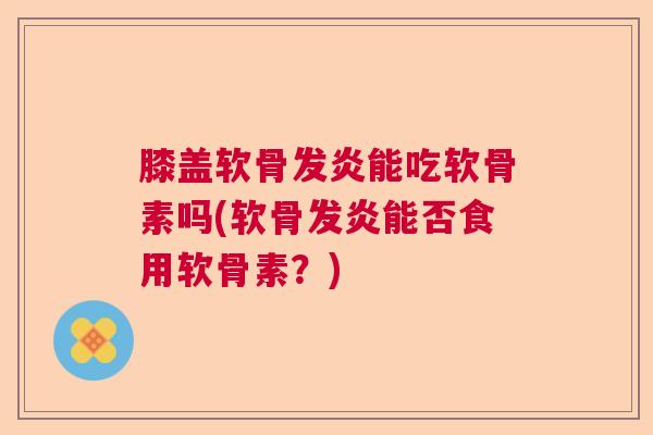 膝盖软骨发炎能吃软骨素吗(软骨发炎能否食用软骨素？)
