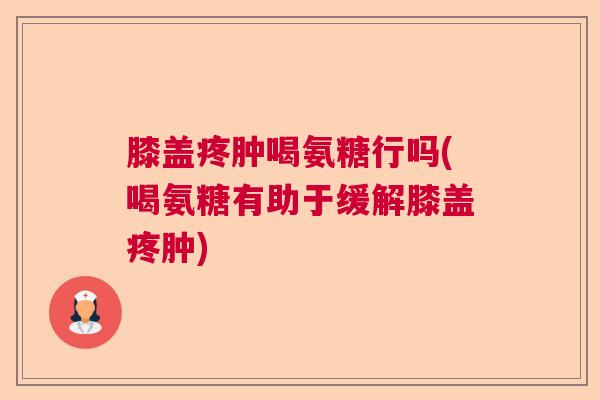 膝盖疼肿喝氨糖行吗(喝氨糖有助于缓解膝盖疼肿)