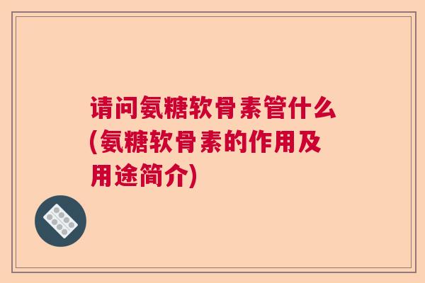 请问氨糖软骨素管什么(氨糖软骨素的作用及用途简介)