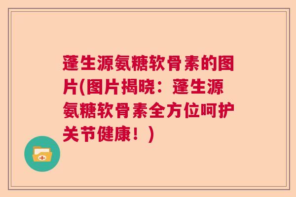 蓬生源氨糖软骨素的图片(图片揭晓：蓬生源氨糖软骨素全方位呵护关节健康！)