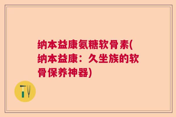 纳本益康氨糖软骨素(纳本益康：久坐族的软骨保养神器)