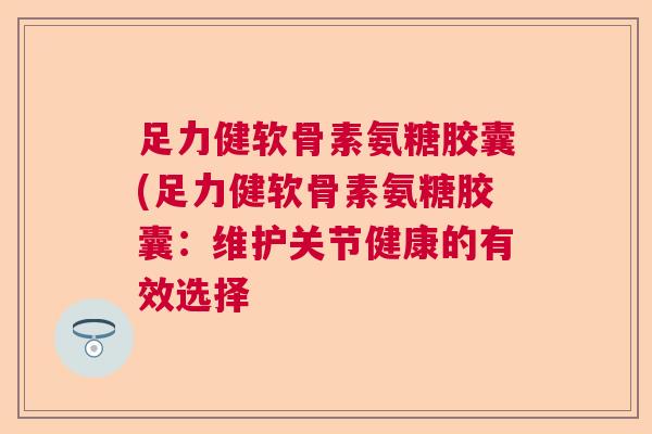 足力健软骨素氨糖胶囊(足力健软骨素氨糖胶囊：维护关节健康的有效选择