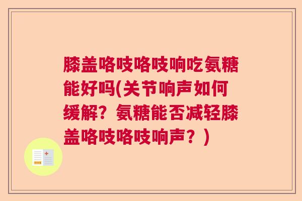 膝盖咯吱咯吱响吃氨糖能好吗(关节响声如何缓解？氨糖能否减轻膝盖咯吱咯吱响声？)