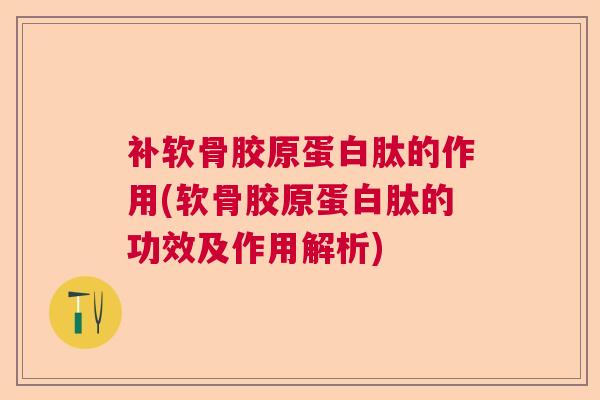 补软骨胶原蛋白肽的作用(软骨胶原蛋白肽的功效及作用解析)