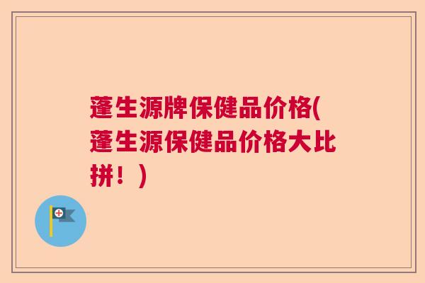 蓬生源牌保健品价格(蓬生源保健品价格大比拼！)
