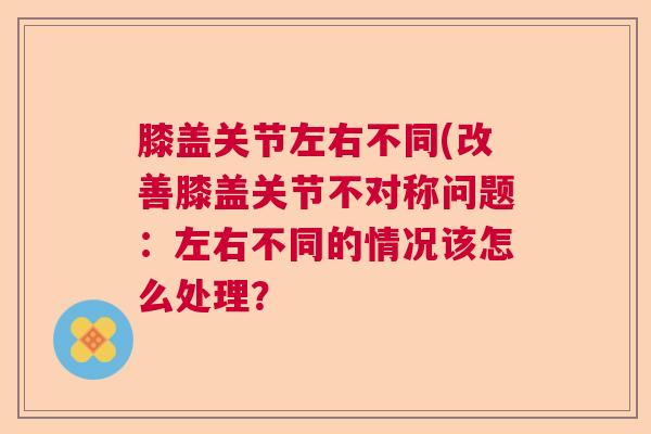 膝盖关节左右不同(改善膝盖关节不对称问题：左右不同的情况该怎么处理？
