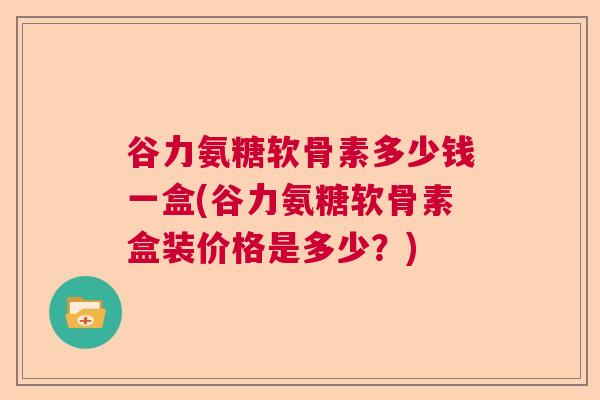 谷力氨糖软骨素多少钱一盒(谷力氨糖软骨素盒装价格是多少？)