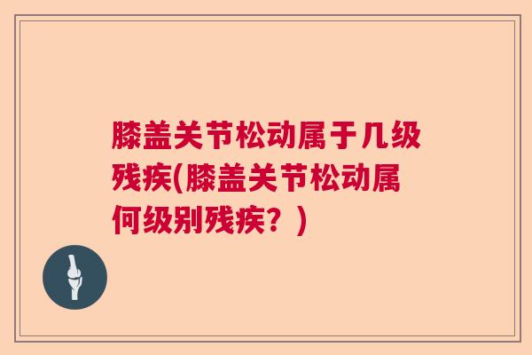 膝盖关节松动属于几级残疾(膝盖关节松动属何级别残疾？)
