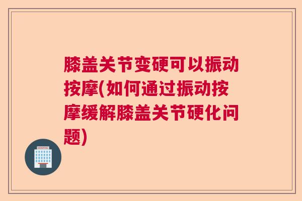 膝盖关节变硬可以振动按摩(如何通过振动按摩缓解膝盖关节硬化问题)