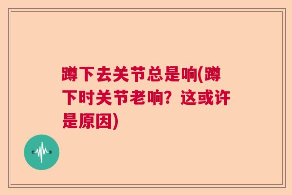 蹲下去关节总是响(蹲下时关节老响？这或许是原因)