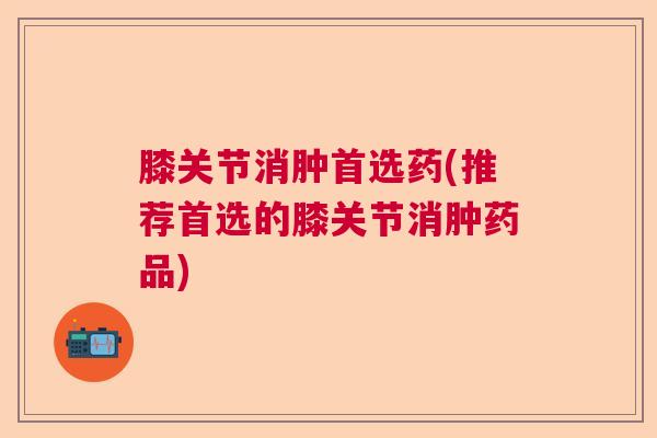 膝关节消肿首选药(推荐首选的膝关节消肿药品)