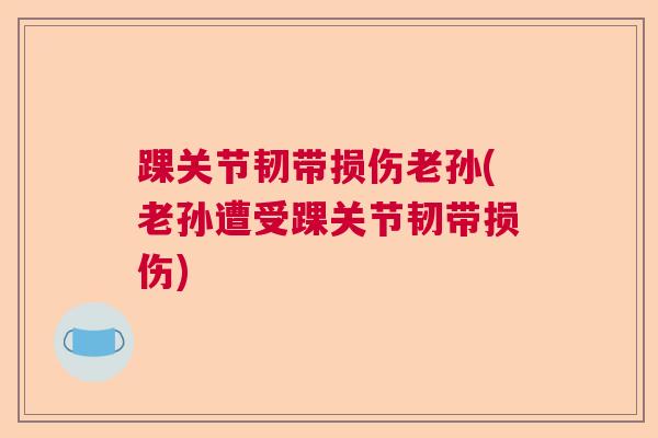 踝关节韧带损伤老孙(老孙遭受踝关节韧带损伤)