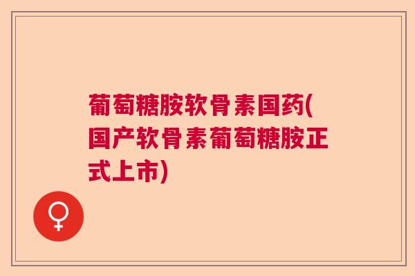 葡萄糖胺软骨素国药(国产软骨素葡萄糖胺正式上市)