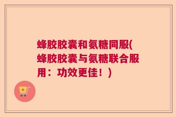 蜂胶胶囊和氨糖同服(蜂胶胶囊与氨糖联合服用：功效更佳！)