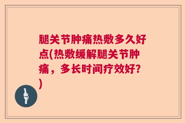 腿关节肿痛热敷多久好点(热敷缓解腿关节肿痛，多长时间疗效好？)