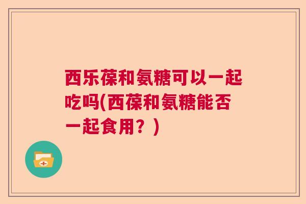 西乐葆和氨糖可以一起吃吗(西葆和氨糖能否一起食用？)