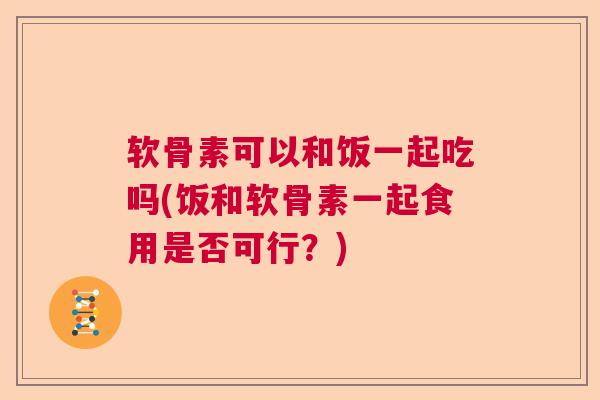 软骨素可以和饭一起吃吗(饭和软骨素一起食用是否可行？)