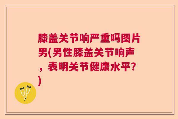 膝盖关节响严重吗图片男(男性膝盖关节响声,表明关节健康水平?) 膝盖关节响严重吗图片男(男性膝盖关节响声,表明关节健康水平?)