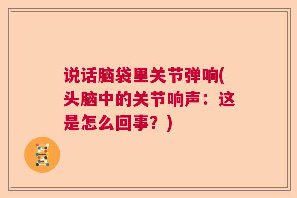 说话脑袋里关节弹响(头脑中的关节响声：这是怎么回事？)