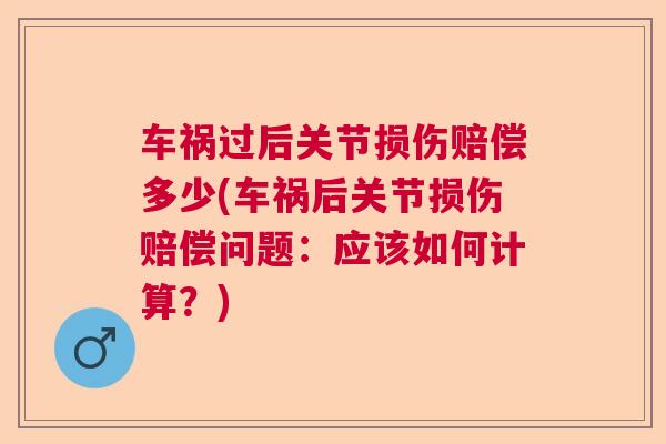 车祸过后关节损伤赔偿多少(车祸后关节损伤赔偿问题：应该如何计算？)
