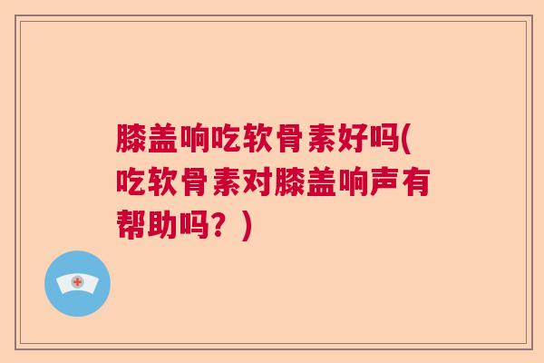 膝盖响吃软骨素好吗(吃软骨素对膝盖响声有帮助吗？)