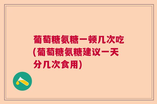葡萄糖氨糖一顿几次吃(葡萄糖氨糖建议一天分几次食用)