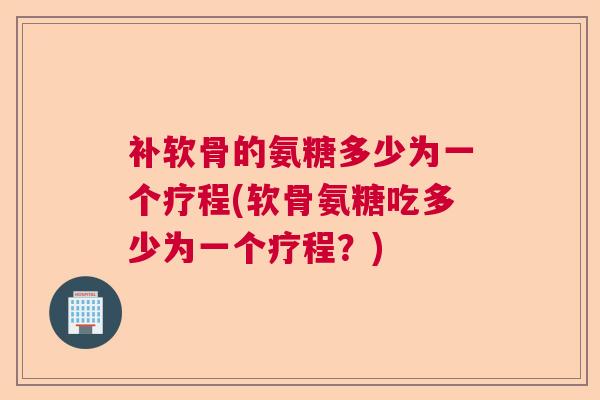 补软骨的氨糖多少为一个疗程(软骨氨糖吃多少为一个疗程？)
