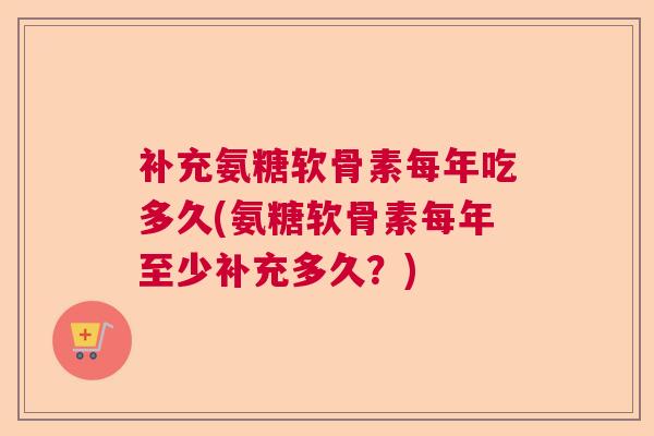 补充氨糖软骨素每年吃多久(氨糖软骨素每年至少补充多久？)
