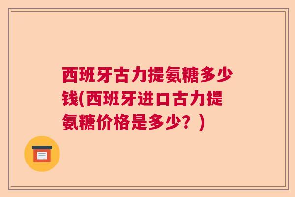西班牙古力提氨糖多少钱(西班牙进口古力提氨糖价格是多少?) 西班牙古力提氨糖多少钱(西班牙进口古力提氨糖价格是多少?)