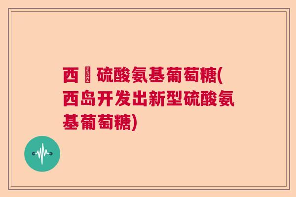 西島硫酸氨基葡萄糖(西岛开发出新型硫酸氨基葡萄糖)