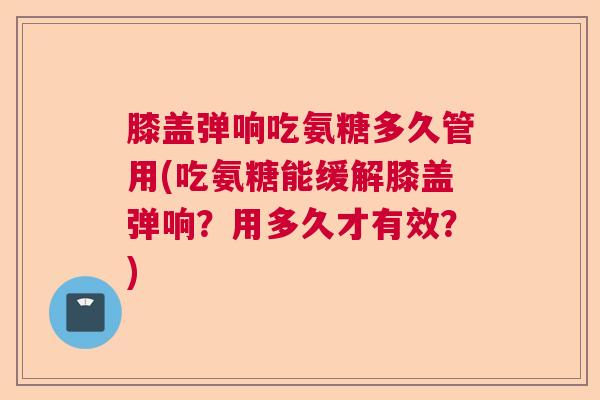 膝盖弹响吃氨糖多久管用(吃氨糖能缓解膝盖弹响？用多久才有效？)