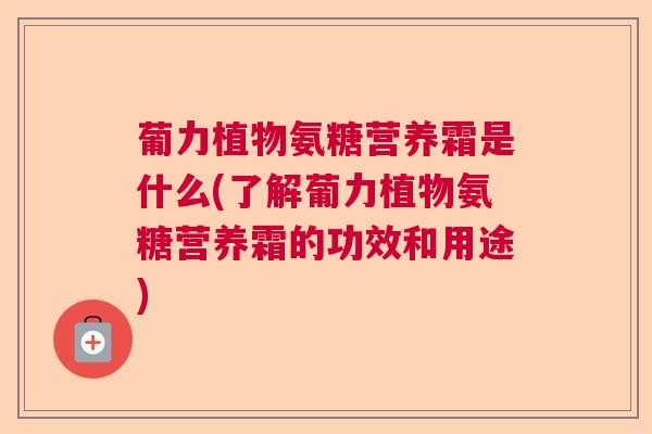 葡力植物氨糖营养霜是什么(了解葡力植物氨糖营养霜的功效和用途)