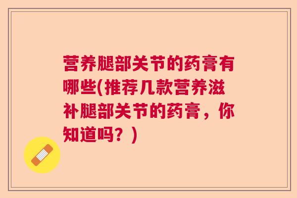 营养腿部关节的药膏有哪些(推荐几款营养滋补腿部关节的药膏，你知道吗？)