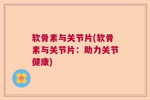 软骨素与关节片(软骨素与关节片：助力关节健康)