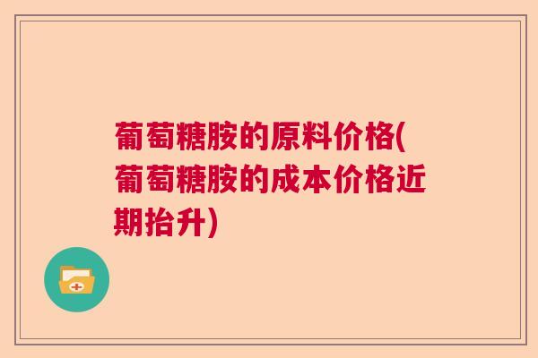 葡萄糖胺的原料价格(葡萄糖胺的成本价格近期抬升)