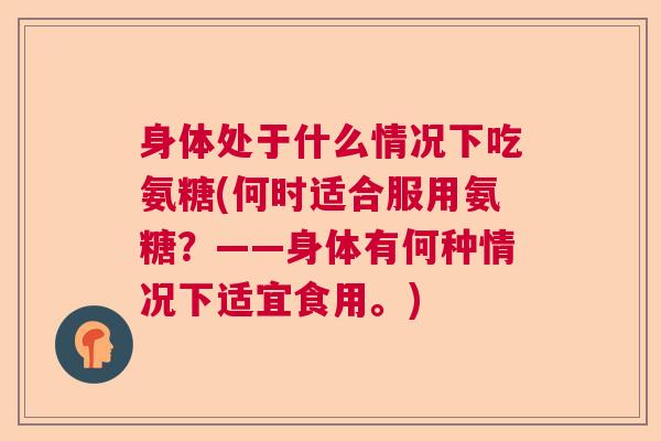 身体处于什么情况下吃氨糖(何时适合服用氨糖？——身体有何种情况下适宜食用。)