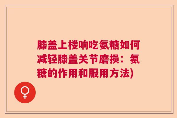 膝盖上楼响吃氨糖如何减轻膝盖关节磨损：氨糖的作用和服用方法)