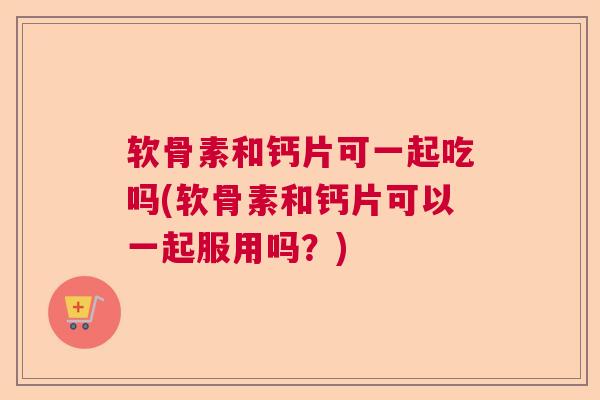 软骨素和钙片可一起吃吗(软骨素和钙片可以一起服用吗？)