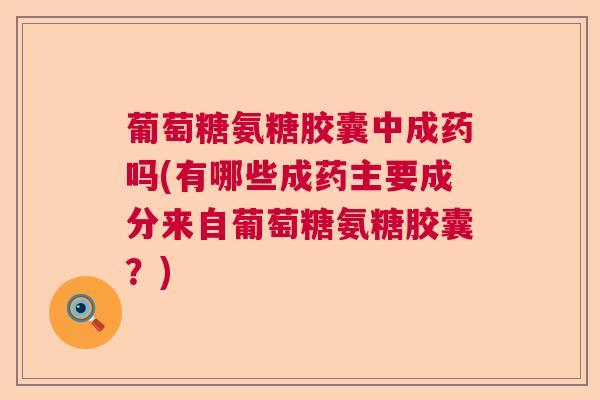 葡萄糖氨糖胶囊中成药吗(有哪些成药主要成分来自葡萄糖氨糖胶囊？)