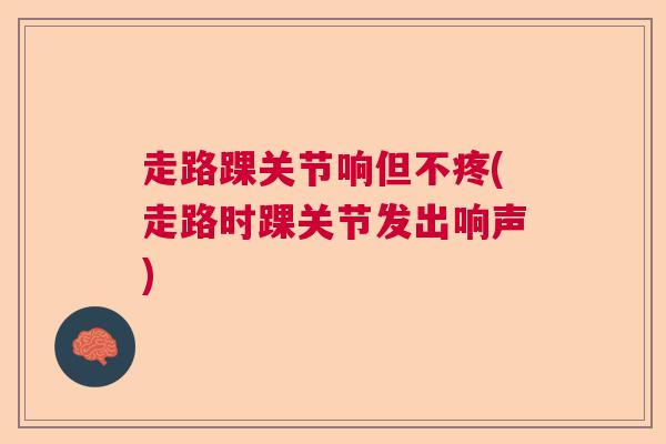 走路踝关节响但不疼(走路时踝关节发出响声)