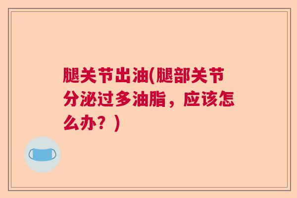 腿关节出油(腿部关节分泌过多油脂，应该怎么办？)