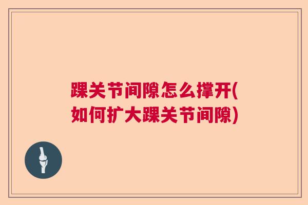 踝关节间隙怎么撑开(如何扩大踝关节间隙)